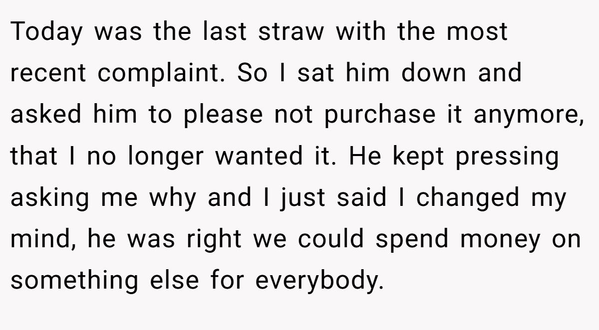 Today was the last straw with the most recent complaint. So I sat him down and asked him to please not purchase it anymore, that I no longer wanted it. He kept pressing asking me why and I just said I changed my mind, he was right we could spend money on something else for everybody.