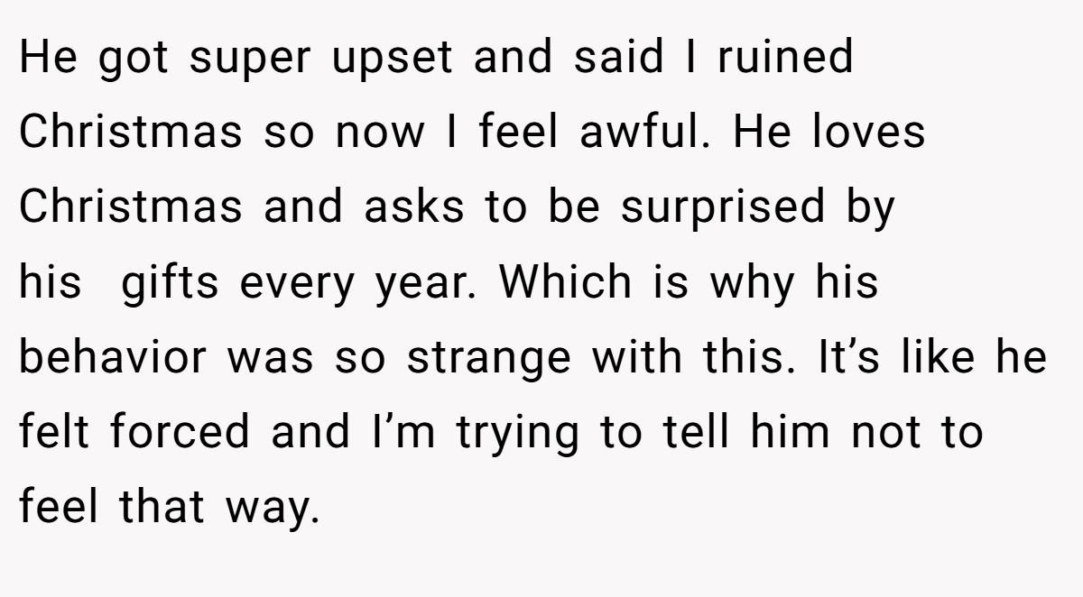 He got super upset and said I ruined Christmas so now I feel awful. He loves Christmas and asks to be surprised by his  gifts every year. Which is why his behavior was so strange with this. It’s like he felt forced and I’m trying to tell him not to feel that way.