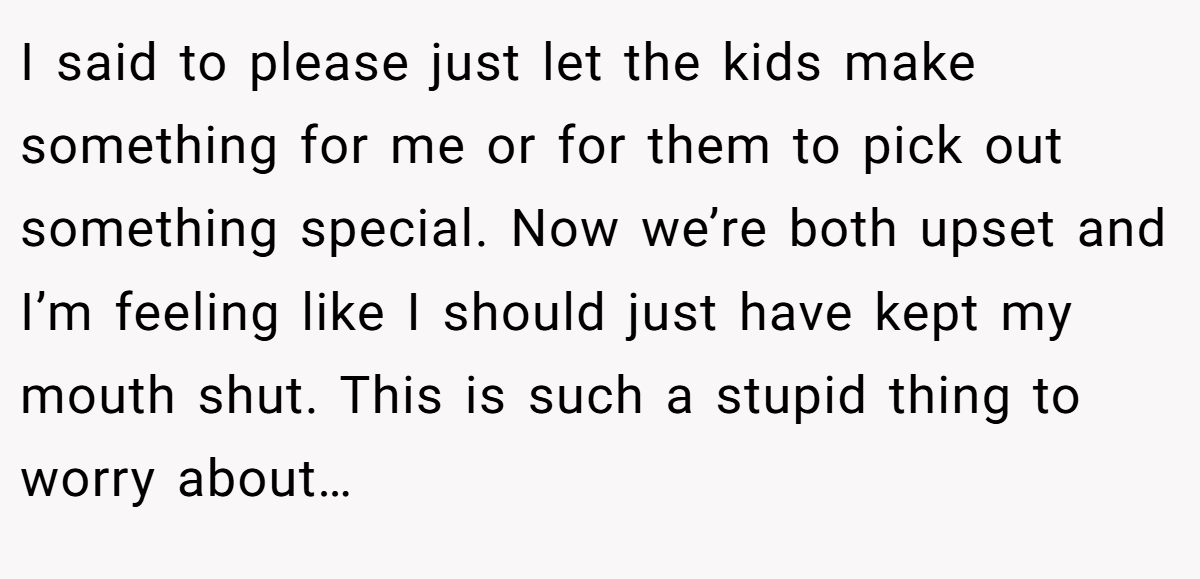 I said to please just let the kids make something for me or for them to pick out something special. Now we’re both upset and I’m feeling like I should just have kept my mouth shut. This is such a stupid thing to worry about…