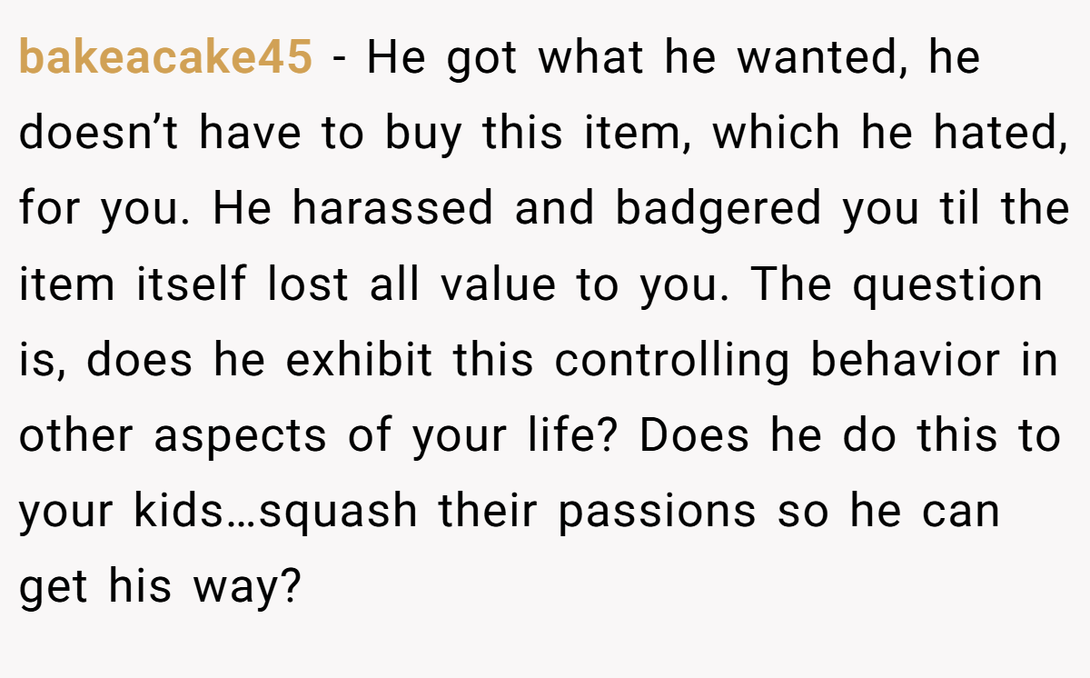 bakeacake45 −  He got what he wanted, he doesn’t have to buy this item, which he hated, for you. He harassed and badgered you til the item itself lost all value to you. The question is, does he exhibit this controlling behavior in other aspects of your life? Does he do this to your kids…squash their passions so he can get his way?