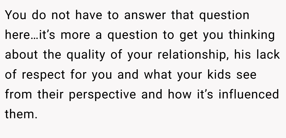 You do not have to answer that question here…it’s more a question to get you thinking about the quality of your relationship, his lack of respect for you and what your kids see from their perspective and how it’s influenced them.