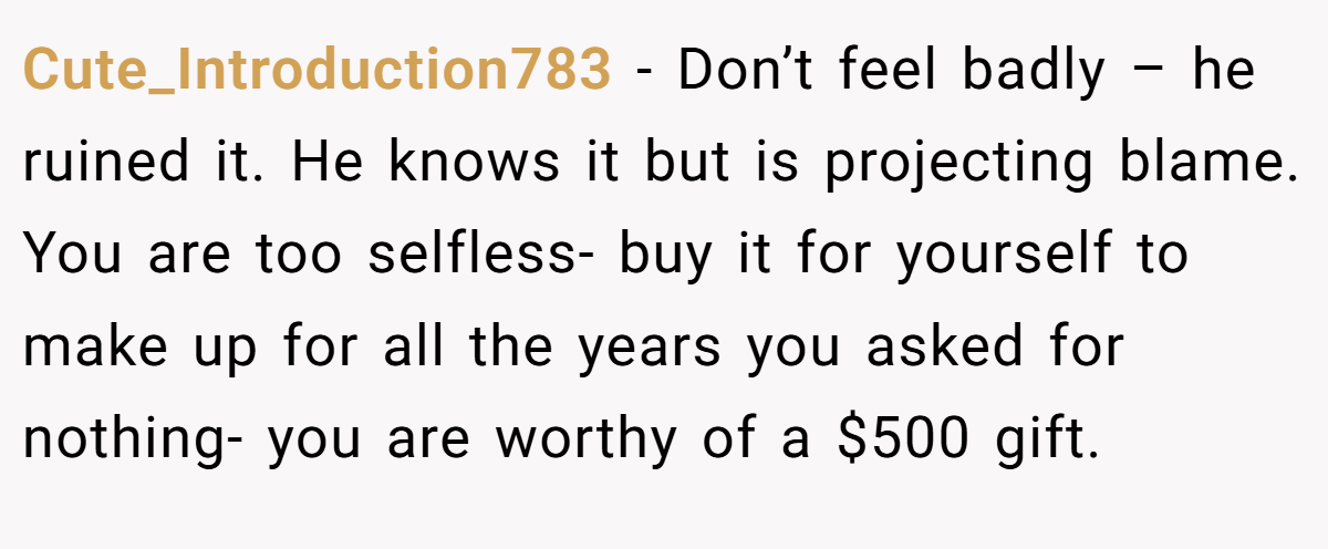 Cute_Introduction783 −  Don’t feel badly – he ruined it. He knows it but is projecting blame. You are too selfless- buy it for yourself to make up for all the years you asked for nothing- you are worthy of a $500 gift.