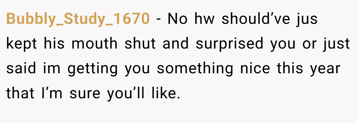 Bubbly_Study_1670 −  No hw should’ve jus kept his mouth shut and surprised you or just said im getting you something nice this year that I’m sure you’ll like.