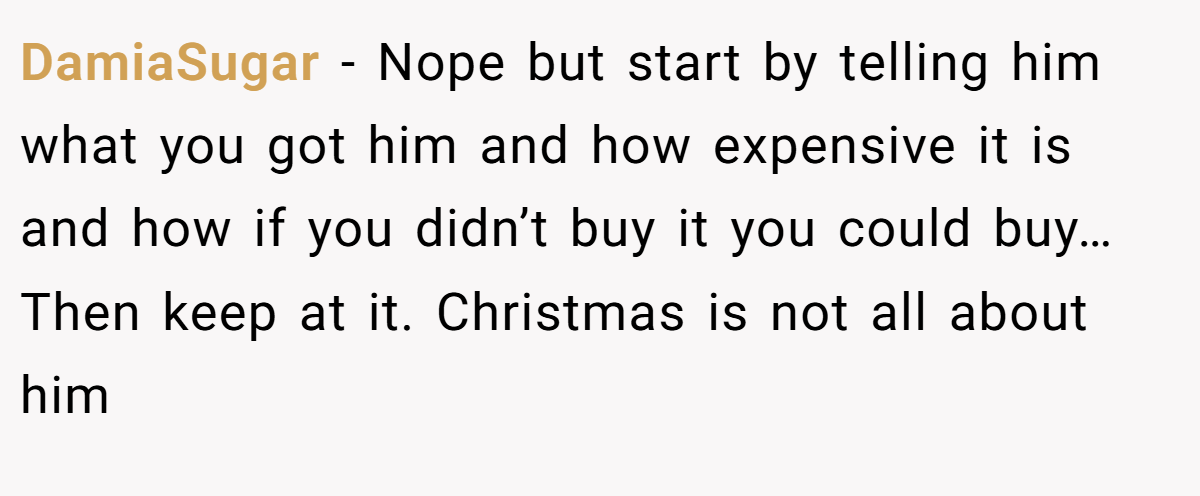 DamiaSugar −  Nope but start by telling him what you got him and how expensive it is and how if you didn’t buy it you could buy… Then keep at it. Christmas is not all about him