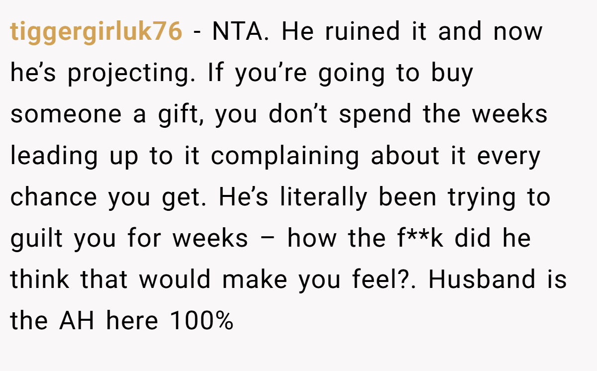 tiggergirluk76 −  NTA. He ruined it and now he’s projecting. If you’re going to buy someone a gift, you don’t spend the weeks leading up to it complaining about it every chance you get. He’s literally been trying to guilt you for weeks – how the f**k did he think that would make you feel?. Husband is the AH here 100%