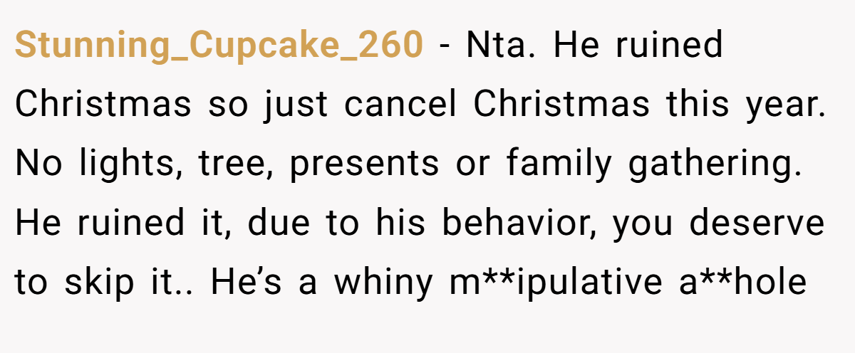 Stunning_Cupcake_260 −  Nta. He ruined Christmas so just cancel Christmas this year. No lights, tree, presents or family gathering. He ruined it, due to his behavior, you deserve to skip it.. He’s a whiny m**ipulative a**hole