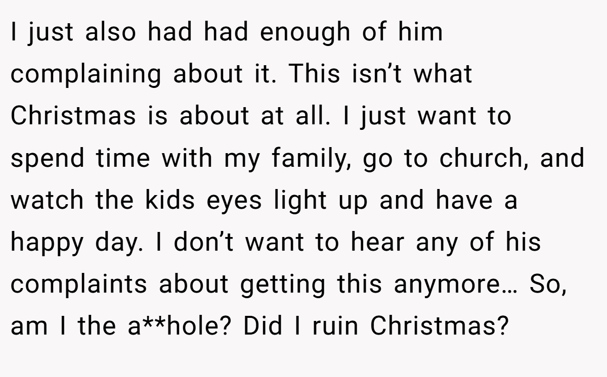 I just also had had enough of him complaining about it. This isn’t what Christmas is about at all. I just want to spend time with my family, go to church, and watch the kids eyes light up and have a happy day. I don’t want to hear any of his complaints about getting this anymore… So, am I the a**hole? Did I ruin Christmas?