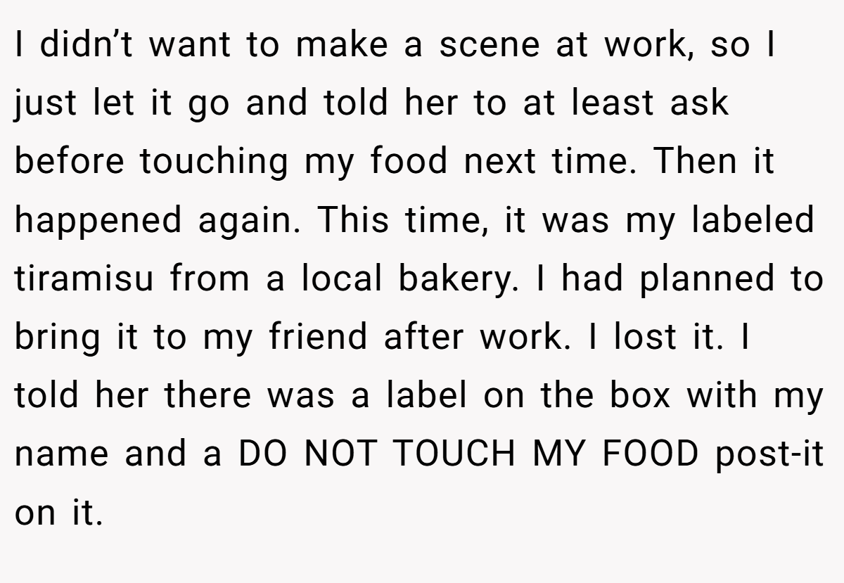 I didn’t want to make a scene at work, so I just let it go and told her to at least ask before touching my food next time. Then it happened again. This time, it was my labeled tiramisu from a local bakery. I had planned to bring it to my friend after work. I lost it. I told her there was a label on the box with my name and a DO NOT TOUCH MY FOOD post-it on it.