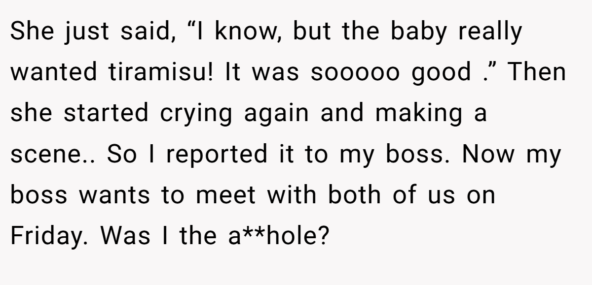 She just said, “I know, but the baby really wanted tiramisu! It was sooooo good .” Then she started crying again and making a scene.. So I reported it to my boss. Now my boss wants to meet with both of us on Friday. Was I the a**hole?