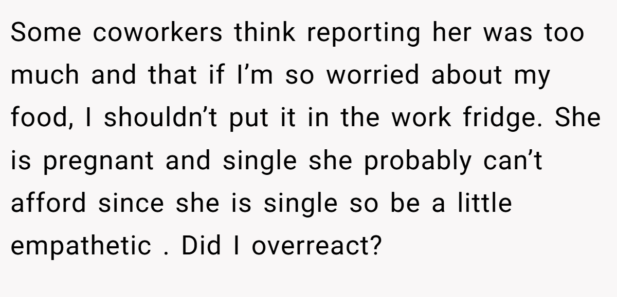 Some coworkers think reporting her was too much and that if I’m so worried about my food, I shouldn’t put it in the work fridge. She is pregnant and single she probably can’t afford since she is single so be a little empathetic . Did I overreact?
