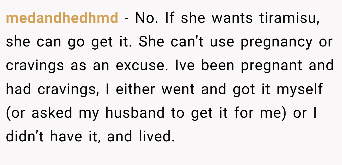 medandhedhmd − No. If she wants tiramisu, she can go get it. She can’t use pregnancy or cravings as an excuse. Ive been pregnant and had cravings, I either went and got it myself (or asked my husband to get it for me) or I didn’t have it, and lived.