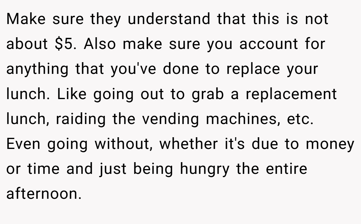 Make sure they understand that this is not about $5. Also make sure you account for anything that you've done to replace your lunch. Like going out to grab a replacement lunch, raiding the vending machines, etc. Even going without, whether it's due to money or time and just being hungry the entire afternoon.