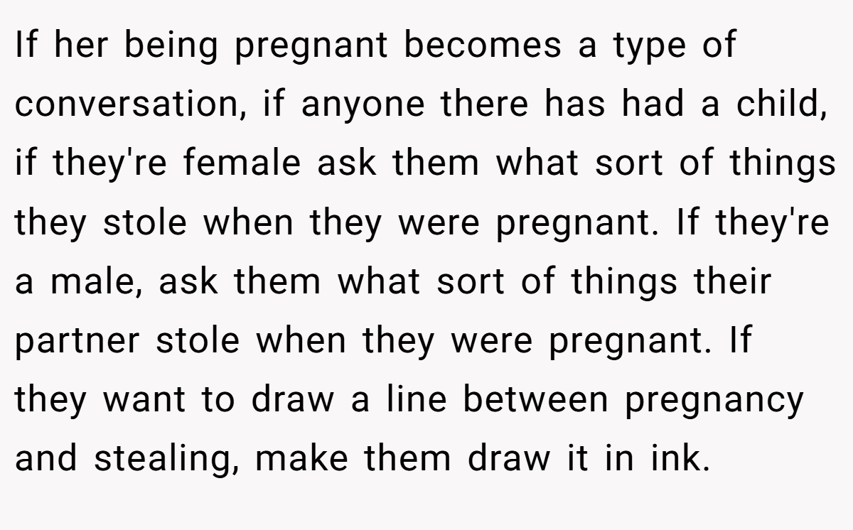 If her being pregnant becomes a type of conversation, if anyone there has had a child, if they're female ask them what sort of things they stole when they were pregnant. If they're a male, ask them what sort of things their partner stole when they were pregnant. If they want to draw a line between pregnancy and stealing, make them draw it in ink.