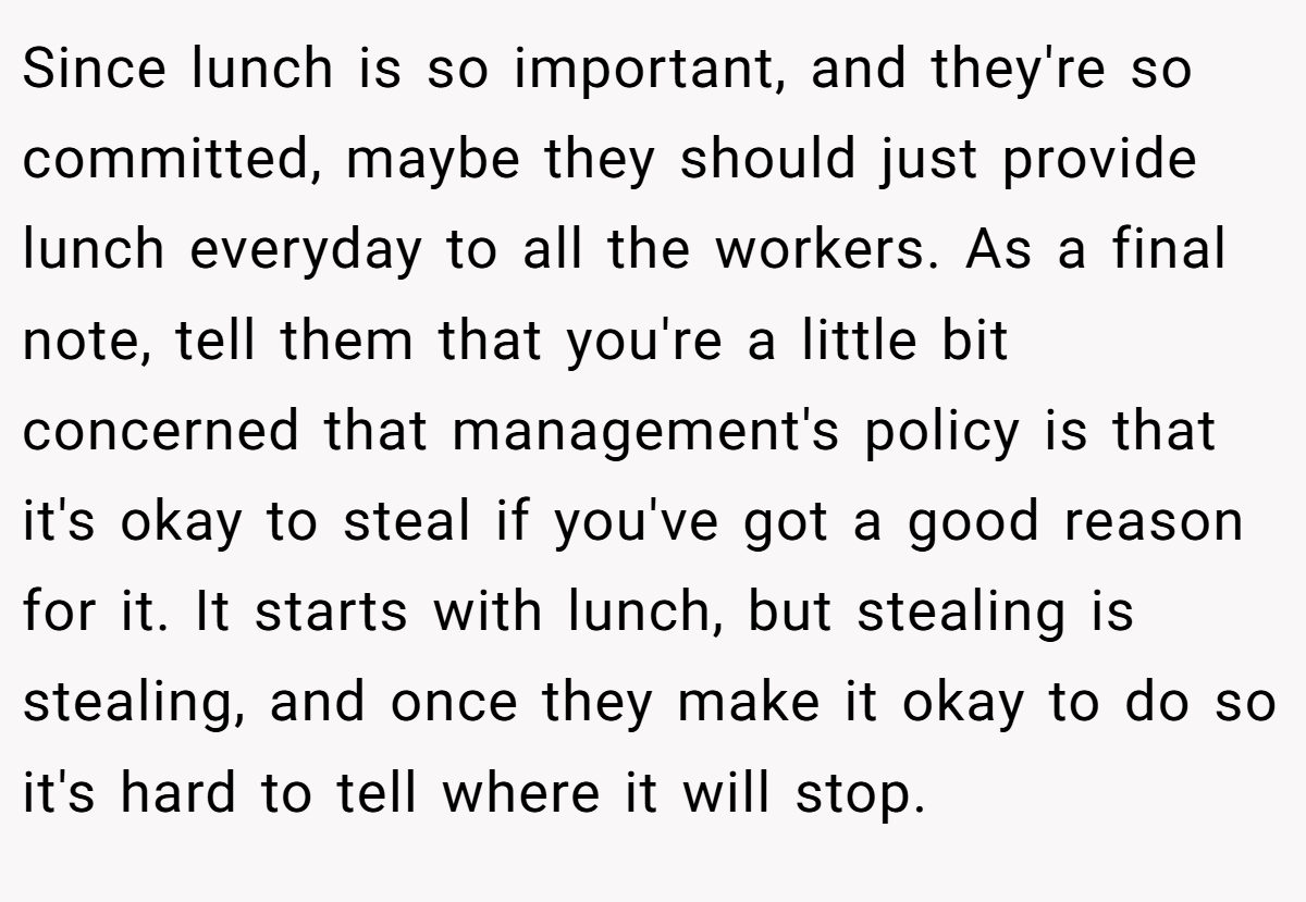 Since lunch is so important, and they're so committed, maybe they should just provide lunch everyday to all the workers. As a final note, tell them that you're a little bit concerned that management's policy is that it's okay to steal if you've got a good reason for it. It starts with lunch, but stealing is stealing, and once they make it okay to do so it's hard to tell where it will stop.