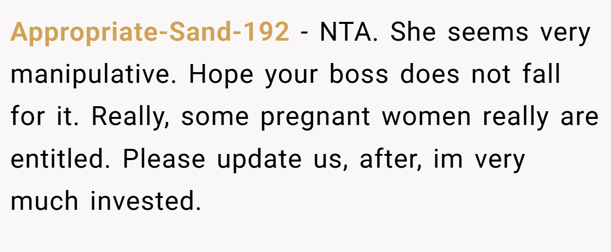 Appropriate-Sand-192 − NTA. She seems very manipulative. Hope your boss does not fall for it. Really, some pregnant women really are entitled. Please update us, after, im very much invested.