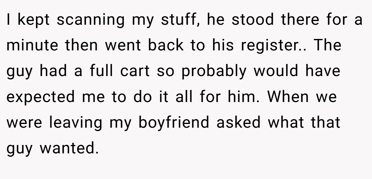 I kept scanning my stuff, he stood there for a minute then went back to his register.. The guy had a full cart so probably would have expected me to do it all for him. When we were leaving my boyfriend asked what that guy wanted.