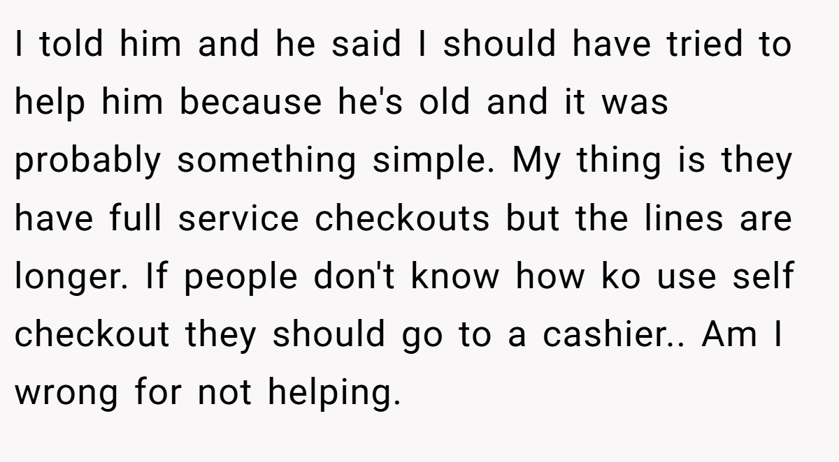I told him and he said I should have tried to help him because he's old and it was probably something simple. My thing is they have full service checkouts but the lines are longer. If people don't know how ko use self checkout they should go to a cashier.. Am I wrong for not helping.