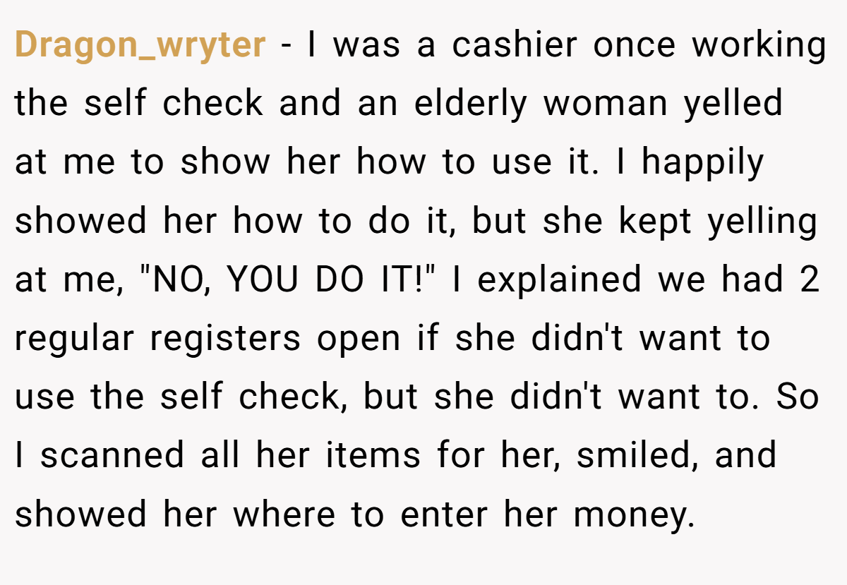 Dragon_wryter − I was a cashier once working the self check and an elderly woman yelled at me to show her how to use it. I happily showed her how to do it, but she kept yelling at me, 