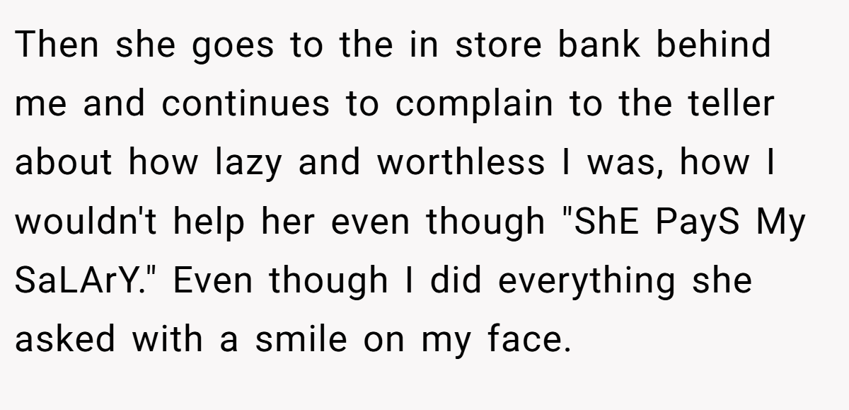 Then she goes to the in store bank behind me and continues to complain to the teller about how lazy and worthless I was, how I wouldn't help her even though 