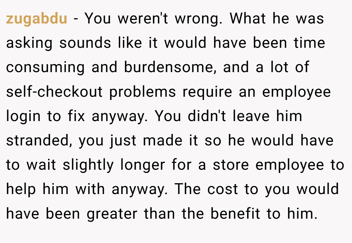 zugabdu − You weren't wrong. What he was asking sounds like it would have been time consuming and burdensome, and a lot of self-checkout problems require an employee login to fix anyway. You didn't leave him stranded, you just made it so he would have to wait slightly longer for a store employee to help him with anyway. The cost to you would have been greater than the benefit to him.