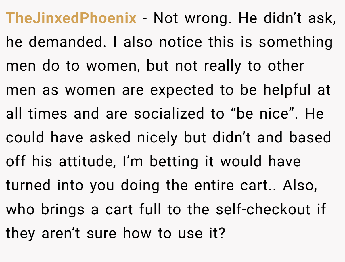 TheJinxedPhoenix − Not wrong. He didn’t ask, he demanded. I also notice this is something men do to women, but not really to other men as women are expected to be helpful at all times and are socialized to “be nice”. He could have asked nicely but didn’t and based off his attitude, I’m betting it would have turned into you doing the entire cart.. Also, who brings a cart full to the self-checkout if they aren’t sure how to use it?