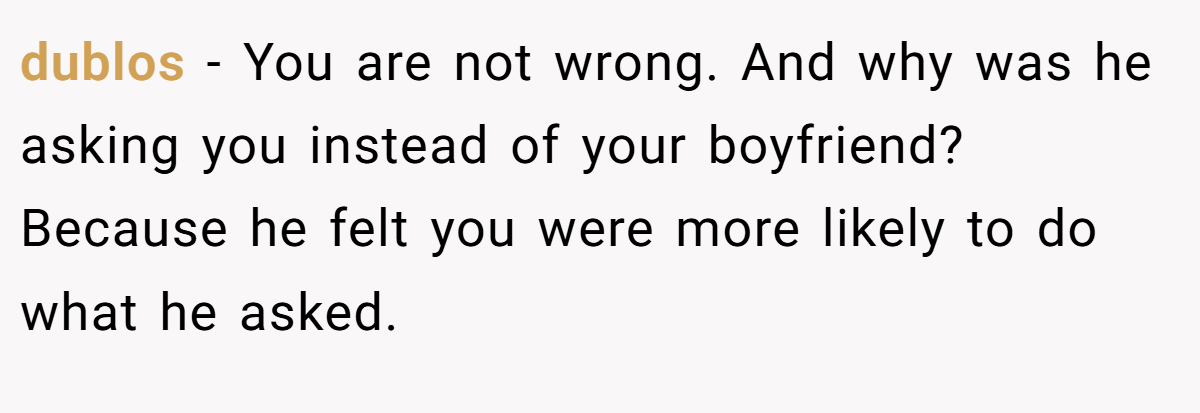 dublos − You are not wrong. And why was he asking you instead of your boyfriend? Because he felt you were more likely to do what he asked.