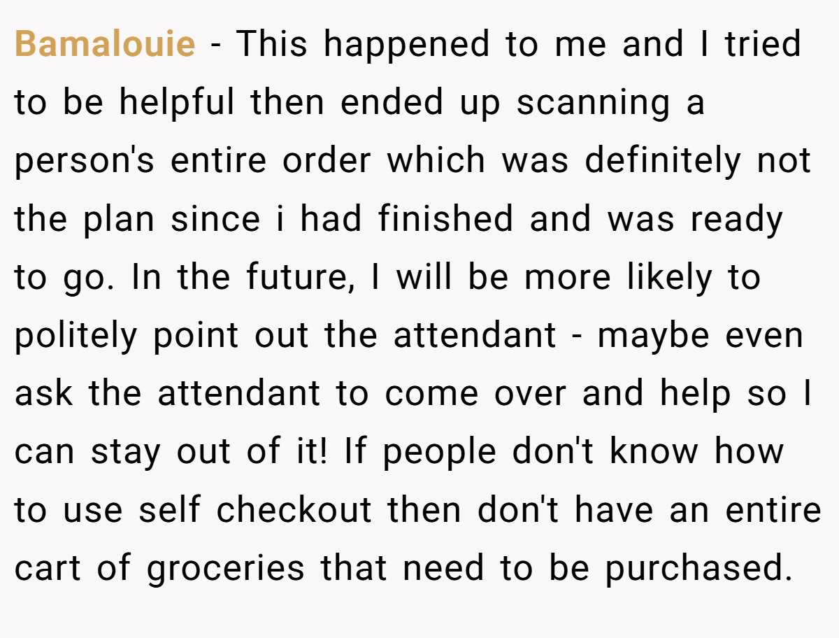Bamalouie − This happened to me and I tried to be helpful then ended up scanning a person's entire order which was definitely not the plan since i had finished and was ready to go. In the future, I will be more likely to politely point out the attendant - maybe even ask the attendant to come over and help so I can stay out of it! If people don't know how to use self checkout then don't have an entire cart of groceries that need to be purchased.