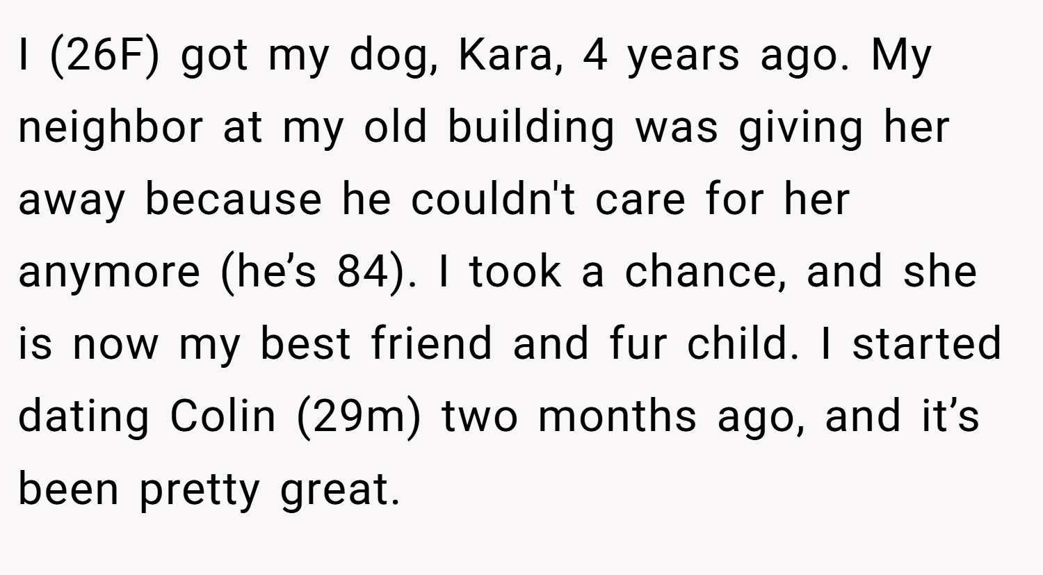 I (26F) got my dog, Kara, 4 years ago. My neighbor at my old building was giving her away because he couldn't care for her anymore (he’s 84). I took a chance, and she is now my best friend and fur child. I started dating Colin (29m) two months ago, and it’s been pretty great.
