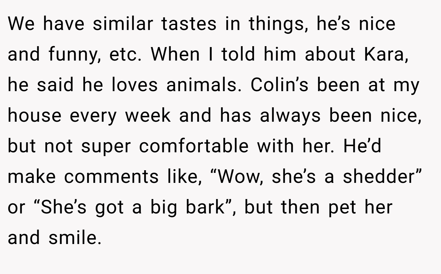 We have similar tastes in things, he’s nice and funny, etc. When I told him about Kara, he said he loves animals. Colin’s been at my house every week and has always been nice, but not super comfortable with her. He’d make comments like, “Wow, she’s a shedder” or “She’s got a big bark”, but then pet her and smile.