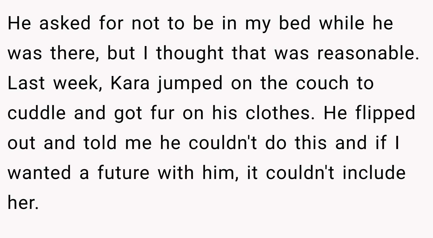 He asked for not to be in my bed while he was there, but I thought that was reasonable. Last week, Kara jumped on the couch to cuddle and got fur on his clothes. He flipped out and told me he couldn't do this and if I wanted a future with him, it couldn't include her.