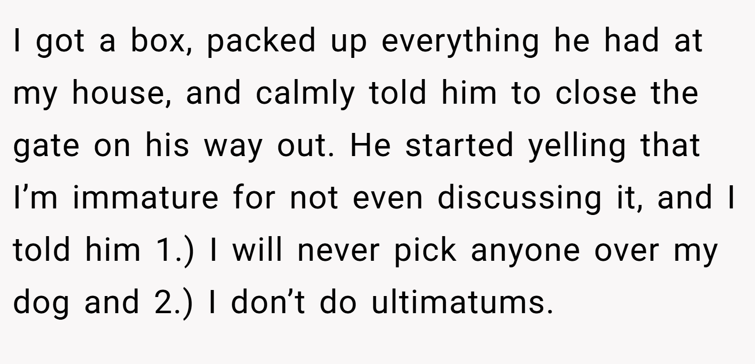 I got a box, packed up everything he had at my house, and calmly told him to close the gate on his way out. He started yelling that I’m immature for not even discussing it, and I told him 1.) I will never pick anyone over my dog and 2.) I don’t do ultimatums.