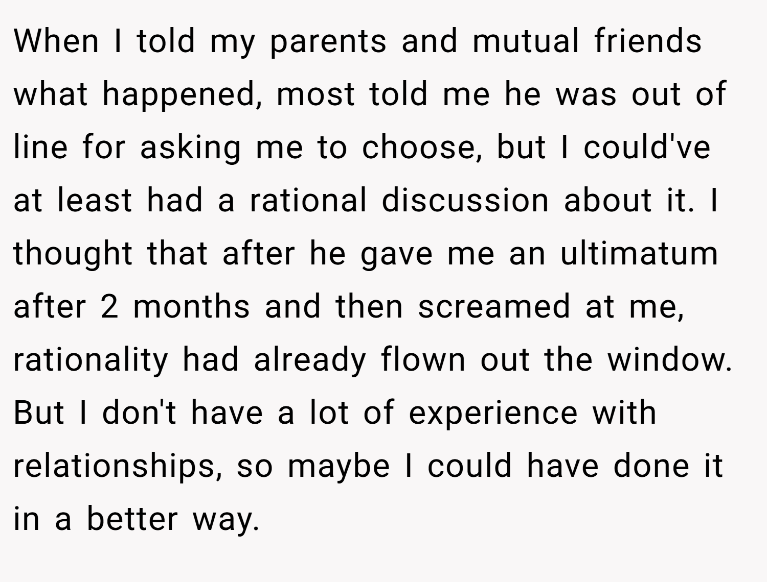 When I told my parents and mutual friends what happened, most told me he was out of line for asking me to choose, but I could've at least had a rational discussion about it. I thought that after he gave me an ultimatum after 2 months and then screamed at me, rationality had already flown out the window. But I don't have a lot of experience with relationships, so maybe I could have done it in a better way.