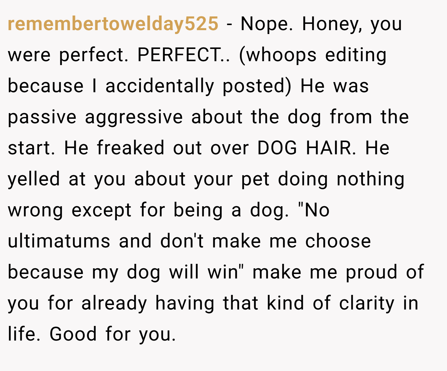 remembertowelday525 − Nope. Honey, you were perfect. PERFECT.. (whoops editing because I accidentally posted) He was passive aggressive about the dog from the start. He freaked out over DOG HAIR. He yelled at you about your pet doing nothing wrong except for being a dog. 