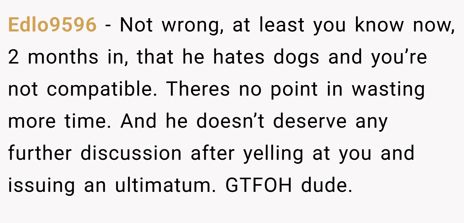 Edlo9596 − Not wrong, at least you know now, 2 months in, that he hates dogs and you’re not compatible. Theres no point in wasting more time. And he doesn’t deserve any further discussion after yelling at you and issuing an ultimatum. GTFOH dude.