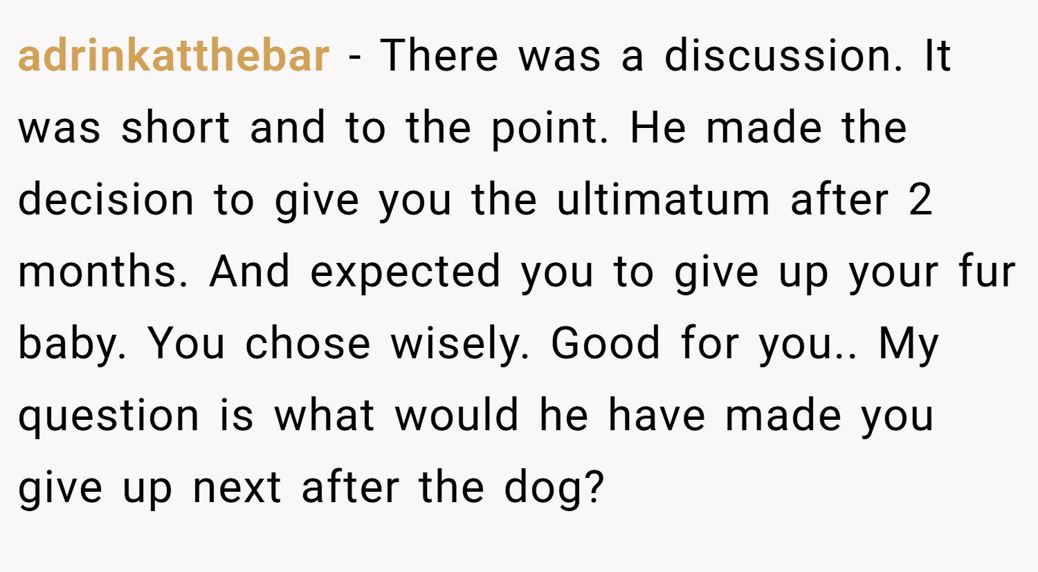 adrinkatthebar − There was a discussion. It was short and to the point. He made the decision to give you the ultimatum after 2 months. And expected you to give up your fur baby. You chose wisely. Good for you.. My question is what would he have made you give up next after the dog?