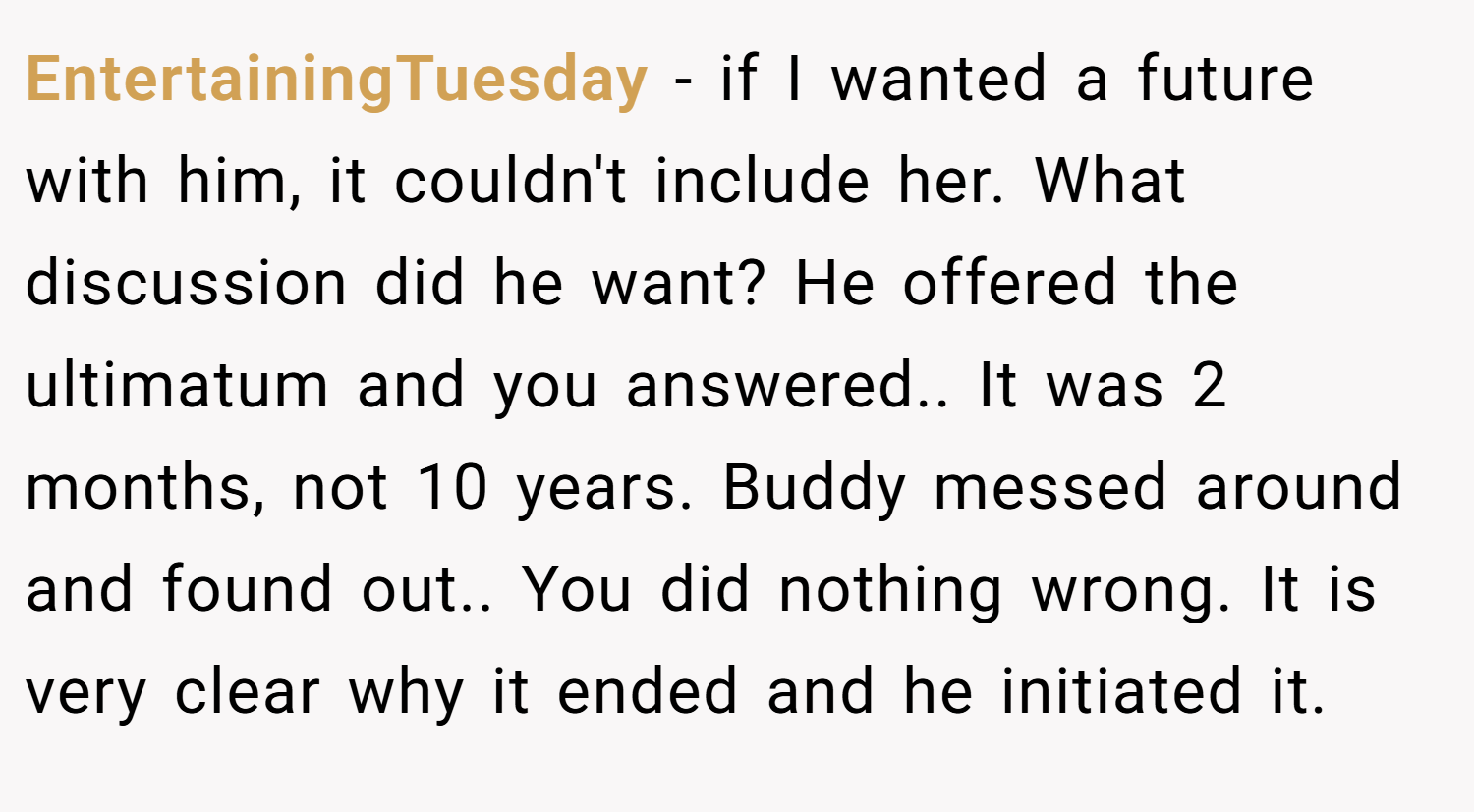 EntertainingTuesday − if I wanted a future with him, it couldn't include her. What discussion did he want? He offered the ultimatum and you answered.. It was 2 months, not 10 years. Buddy messed around and found out.. You did nothing wrong. It is very clear why it ended and he initiated it.