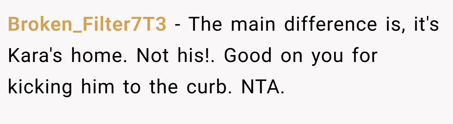 Broken_Filter7T3 − The main difference is, it's Kara's home. Not his!. Good on you for kicking him to the curb. NTA.
