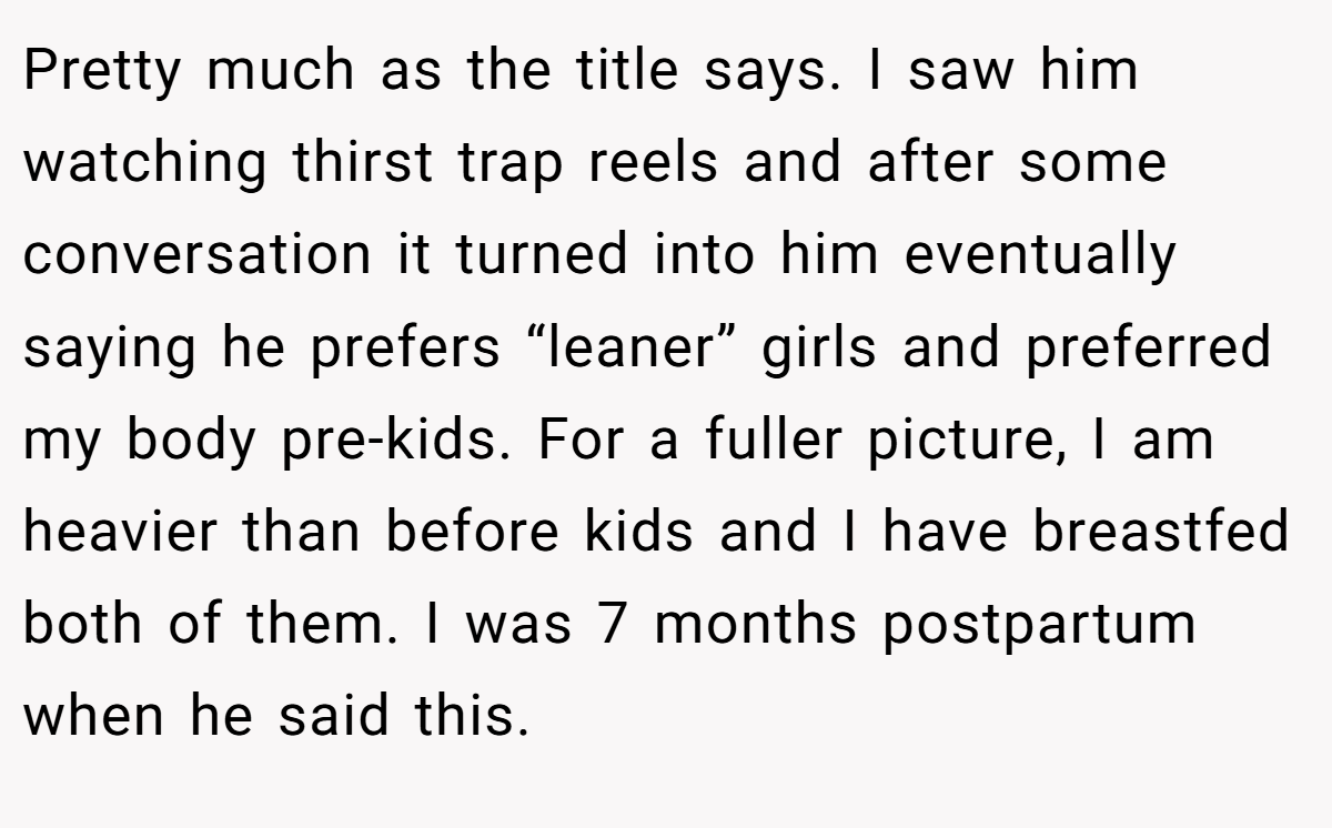 Pretty much as the title says. I saw him watching thirst trap reels and after some conversation it turned into him eventually saying he prefers “leaner” girls and preferred my body pre-kids. For a fuller picture, I am heavier than before kids and I have breastfed both of them. I was 7 months postpartum when he said this.