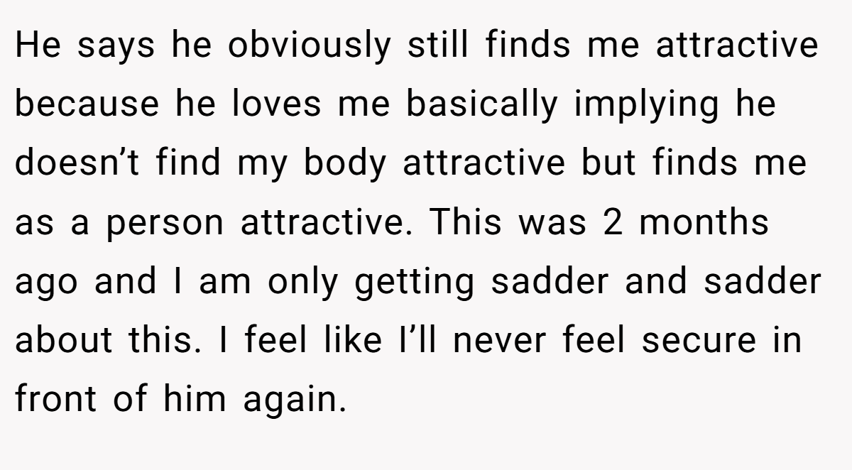 He says he obviously still finds me attractive because he loves me basically implying he doesn’t find my body attractive but finds me as a person attractive. This was 2 months ago and I am only getting sadder and sadder about this. I feel like I’ll never feel secure in front of him again. 