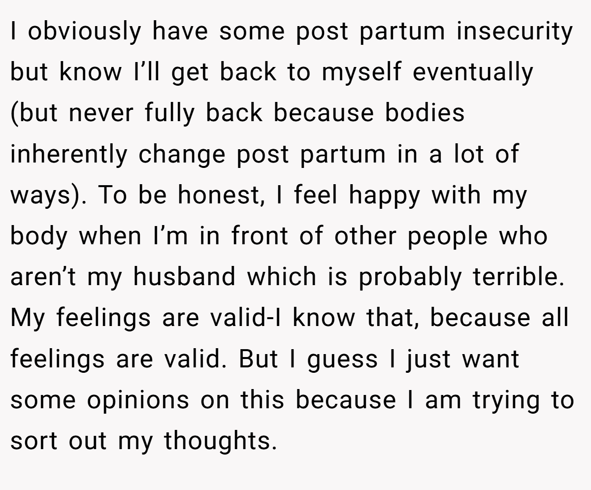 I obviously have some post partum insecurity but know I’ll get back to myself eventually (but never fully back because bodies inherently change post partum in a lot of ways). To be honest, I feel happy with my body when I’m in front of other people who aren’t my husband which is probably terrible. My feelings are valid-I know that, because all feelings are valid. But I guess I just want some opinions on this because I am trying to sort out my thoughts.