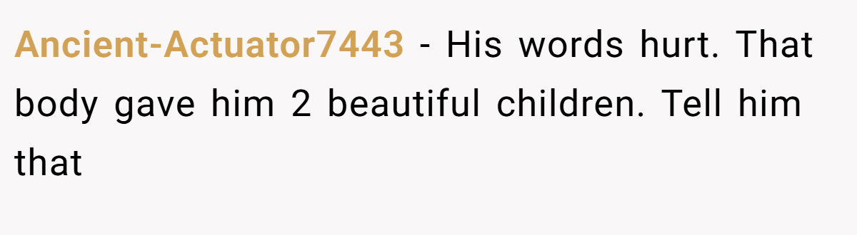 Ancient-Actuator7443 − His words hurt. That body gave him 2 beautiful children. Tell him that