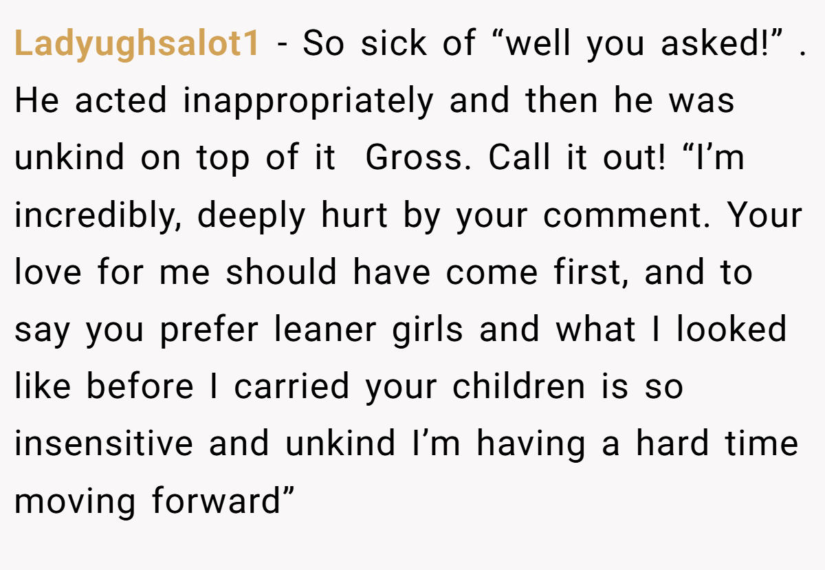 Ladyughsalot1 − So sick of “well you asked!” . He acted inappropriately and then he was unkind on top of it  Gross. Call it out! “I’m incredibly, deeply hurt by your comment. Your love for me should have come first, and to say you prefer leaner girls and what I looked like before I carried your children is so insensitive and unkind I’m having a hard time moving forward” 