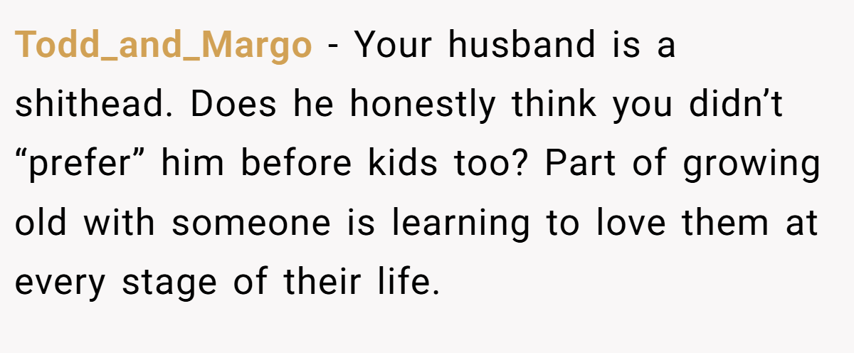 Todd_and_Margo − Your husband is a shithead. Does he honestly think you didn’t “prefer” him before kids too? Part of growing old with someone is learning to love them at every stage of their life.