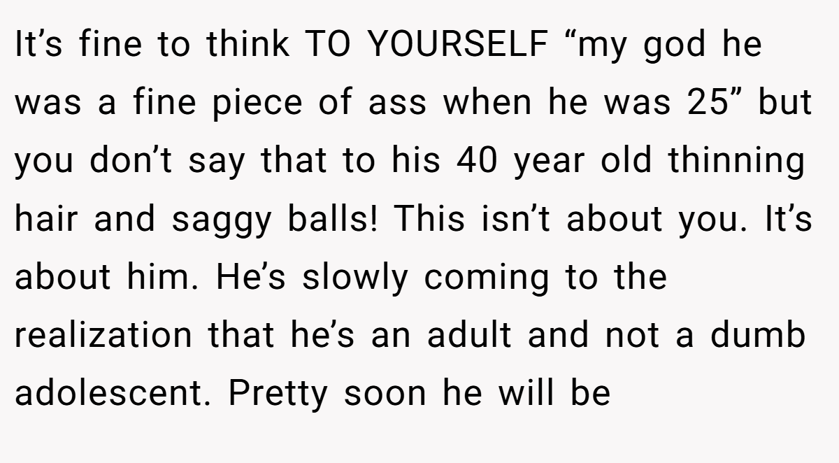 It’s fine to think TO YOURSELF “my god he was a fine piece of ass when he was 25” but you don’t say that to his 40 year old thinning hair and saggy balls! This isn’t about you. It’s about him. He’s slowly coming to the realization that he’s an adult and not a dumb adolescent. Pretty soon he will be