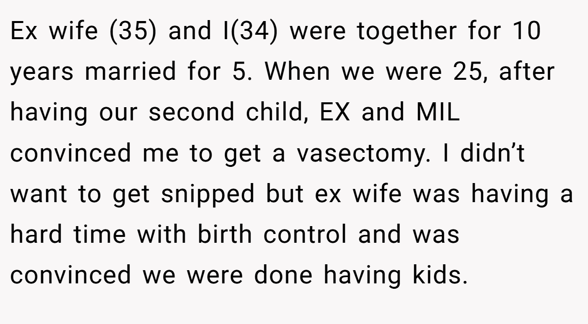 Ex wife (35) and I(34) were together for 10 years married for 5. When we were 25, after having our second child, EX and MIL convinced me to get a vasectomy. I didn’t want to get snipped but ex wife was having a hard time with birth control and was convinced we were done having kids.