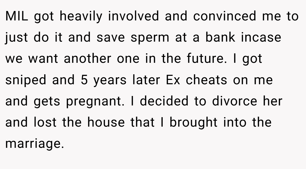 MIL got heavily involved and convinced me to just do it and save sperm at a bank incase we want another one in the future. I got sniped and 5 years later Ex cheats on me and gets pregnant. I decided to divorce her and lost the house that I brought into the marriage.