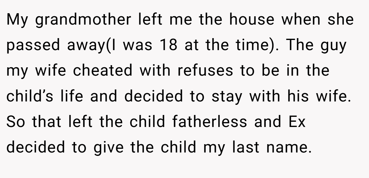 My grandmother left me the house when she passed away(I was 18 at the time). The guy my wife cheated with refuses to be in the child’s life and decided to stay with his wife. So that left the child fatherless and Ex decided to give the child my last name.