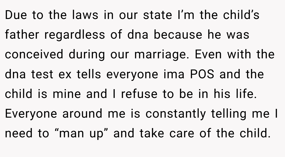 Due to the laws in our state I’m the child’s father regardless of dna because he was conceived during our marriage. Even with the dna test ex tells everyone ima POS and the child is mine and I refuse to be in his life. Everyone around me is constantly telling me I need to “man up” and take care of the child.