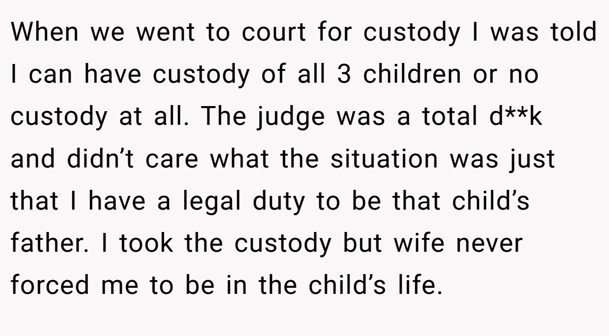 When we went to court for custody I was told I can have custody of all 3 children or no custody at all. The judge was a total d**k and didn’t care what the situation was just that I have a legal duty to be that child’s father. I took the custody but wife never forced me to be in the child’s life.