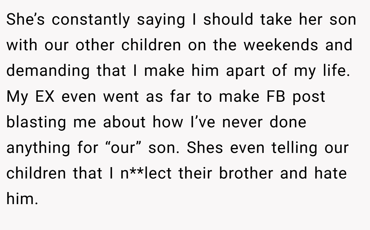 She’s constantly saying I should take her son with our other children on the weekends and demanding that I make him apart of my life. My EX even went as far to make FB post blasting me about how I’ve never done anything for “our” son. Shes even telling our children that I n**lect their brother and hate him.